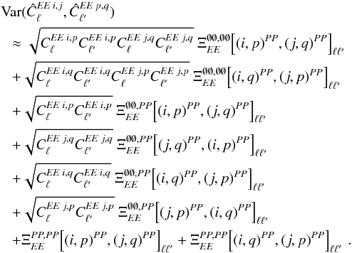 Mathematical equation: \appendix \setcounter{section}{3} \begin{eqnarray} &&\Var(\hat{C}_{\ell}\hiEEij, \hat{C}_{\ellp}\hiEEpq) \nonumber\\ &&~~~ \approx \sqrt{C_{\ell}\hiEEip C_{\ellp}\hiEEip C_{\ell}\hiEEjq C_{\ellp}\hiEEjq} \ \Xi_{\EE}^{\none, \none} \! \left[(i, p)\hiPP, (j, q)\hiPP\right]_{\ell \ellp} \nonumber\\ &&~~~ + \sqrt{C_{\ell}\hiEEiq C_{\ellp}\hiEEiq C_{\ell}\hiEEjp C_{\ellp}\hiEEjp} \ \Xi_{\EE}^{\none, \none} \! \left[(i, q)\hiPP, (j, p)\hiPP\right]_{\ell \ellp} \nonumber\\ &&~~~ + \sqrt{C_{\ell}\hiEEip C_{\ellp}\hiEEip} \ \Xi_{\EE}^{\none, \PP} \! \left[(i, p)\hiPP, (j, q)\hiPP\right]_{\ell \ellp} \nonumber\\ &&~~~ + \sqrt{C_{\ell}\hiEEjq C_{\ellp}\hiEEjq} \ \Xi_{\EE}^{\none, \PP} \! \left[(j, q)\hiPP, (i, p)\hiPP\right]_{\ell \ellp} \nonumber\\ &&~~~ + \sqrt{C_{\ell}\hiEEiq C_{\ellp}\hiEEiq} \ \Xi_{\EE}^{\none, \PP} \! \left[(i, q)\hiPP, (j, p)\hiPP\right]_{\ell \ellp} \nonumber\\ &&~~~ + \sqrt{C_{\ell}\hiEEjp C_{\ellp}\hiEEjp} \ \Xi_{\EE}^{\none, \PP} \! \left[(j, p)\hiPP, (i, q)\hiPP\right]_{\ell \ellp} \nonumber\\ &&~~~ + \Xi_{\EE}^{\PP, \PP} \! \left[(i, p)\hiPP, (j, q)\hiPP\right]_{\ell \ellp} + \Xi_{\EE}^{\PP, \PP} \! \left[(i, q)\hiPP, (j, p)\hiPP\right]_{\ell \ellp} \,. \label{eq:hil_cov_mat_eeee_block} \end{eqnarray}
