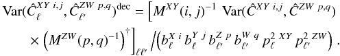Mathematical equation: \appendix \setcounter{section}{3} \begin{eqnarray} \Var(\hat{C}_{\ell}^{XY \ i, j}, \hat{C}_{\ellp}^{ZW \ p, q})^{\mathrm{dec}} = \left[M^{XY}(i, j)^{-1} \, \Var(\hat{C}^{XY \ i, j}, \hat{C}^{ZW \ p, q}) \right.\nonumber \\ \times \left. \left(M^{ZW}(p, q)^{-1}\right)^{\dagger} \right]_{\ell \ellp} \left/ \left( b^{X \ i}_{\ell} \, b^{Y \ j}_{\ell} \, b^{Z \ p}_{\ellp} \, b^{W \ q}_{\ellp} \, p_{\ell}^{2 \ XY} \, p_{\ellp}^{2 \ ZW} \right) \right. . \end{eqnarray}