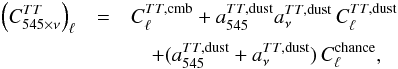 Mathematical equation: \begin{eqnarray} \left ( C^{TT}_{545\times \nu}\right)_{\ell} &=& C^{TT,\rm cmb}_{\ell} + a^{TT,\rm dust}_{545}a^{TT,\rm dust}_{\nu}\, C^{TT,\rm dust}_{\ell}\nonumber\\ &&\quad + (a^{TT,\rm dust}_{545}+a^{TT,\rm dust}_{\nu})\, C^{\rm chance}_{\ell},\label{eq:hil:chancedust} \end{eqnarray}