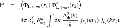 Mathematical equation: \begin{eqnarray} \tens{P} &=& \left\langle \Phi_{\mathrm{L} \ \ell_1 m_1}(r_1) \, \Phi^{*}_{\mathrm{L} \ \ell_2 m_2}(r_2) \right\rangle \nonumber \\ &= &4 \pi \ \delta_{\ell_2}^{\ell_1}\ \delta_{m_2}^{m_1} \int{\rm d}k \ \frac{\Delta^2_{\Phi}(k)}{k} \ j_{\ell_1}(kr_1) \ j_{\ell_2}(kr_2) , \end{eqnarray}