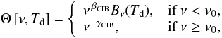 Mathematical equation: $$ \Theta \left[\nu,T_{\rm d}\right] = \left\{ \begin{array}{ll} \nu^{\,\beta_{\rm CIB}} B_{\nu}(T_{\rm d}), & \mbox{if} \ \nu < \nu_0,\\ \nu^{-\gamma_{\rm CIB}}, & \mbox{if} \ \nu \geq \nu_0, \end{array} \right. $$