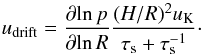 Mathematical equation: \begin{equation} u_{\rm drift} = \frac{\partial\! \ln p}{\partial\! \ln R} \frac{(H/R)^2 u_{\rm K}}{\tau_{\rm s} +\tau_{\rm s}^{-1}} \cdot \label{eq:radialdrift} \end{equation}