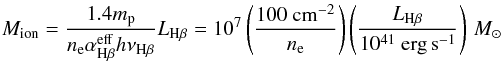 Mathematical equation: \begin{equation} M_\mathrm{ion}=\frac{1.4m_\mathrm{p}}{n_\mathrm{e}\alpha_{\mathrm{H}\beta}^\mathrm{eff}h\nu_{\mathrm{H}\beta}}L_{\mathrm{H}\beta}=10^7\left(\frac{100~\mathrm{cm}^{-2}}{n_\mathrm{e}}\right)\left(\frac{ L _{\mathrm{H}\beta}}{10^{41}~\mathrm{erg\,s}^{-1}} \right)\,{M}_\odot \label{eq:mass} \end{equation}