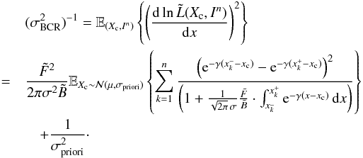 Mathematical equation: \begin{eqnarray} \label{eq_sub_sec_bounds_analysis_4} &&(\sigma^2_{\rm BCR})^{-1}= \mathbb{E}_{(X_{\rm c},I^n)} \left\{ \left( \frac{{\rm d} \ln \tilde{L}(X_{\rm c}, I^n)}{{\rm d} x} \right)^2 \right\} \nonumber\\ &=& \frac{\tilde{F}^2 }{2 \pi \sigma^2 \tilde{B}} \mathbb{E}_{X_{\rm c} \sim \mathcal{N}(\mu,\sigma_{\rm priori})} \left\{ \sum_{k=1}^{n} \frac{\left( {\rm e}^{-\gamma(x^-_k-x_{\rm c})} - {\rm e}^{-\gamma(x^+_k-x_{\rm c})} \right) ^2}{\left( 1 + \frac{1}{\sqrt{2 \pi} \, \sigma}\frac{\tilde{F}}{\tilde{B}} \cdot \int_{x^{\_}_k}^{x^+_k} {\rm e}^{-\gamma(x-x_{\rm c})} \, {\rm d}x \right)} \right\} \nonumber\\ && \quad + \frac{1}{\sigma^2_{\rm priori}}\cdot \end{eqnarray}