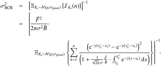 Mathematical equation: \begin{eqnarray} \label{eq_sub_sec_bounds_analysis_5} \sigma^2_{\rm BCR}&=&\left[ \mathbb{E}_{X_{\rm c} \sim \mathcal{N}(\mu,\sigma_{\rm priori})} \left\{ \mathcal{I}_{X_{\rm c}}(n) \right\} \right]^{-1} \nonumber\\ &=& \left[\phantom{\frac{\left( {\rm e}^{-\gamma(x^-_k-x_{\rm c})} - {\rm e}^{-\gamma(x^+_k-x_{\rm c})} \right) ^2}{\left( 1 + \frac{1}{\sqrt{2 \pi} \, \sigma}\frac{\tilde{F}}{\tilde{B}} \cdot \int_{x^{\_}_k}^{x^+_k} {\rm e}^{-\gamma(x-x_{\rm c})} \, {\rm d}x \right)}}\hspace*{-4.3cm} \frac{\tilde{F}^2 }{2 \pi \sigma^2 \tilde{B}} \cdot \notag \right.\\ && \quad \mathbb{E}_{X_{\rm c} \sim \mathcal{N}(\mu,\sigma_{\rm priori})} \left.\left\{ \sum_{k=1}^{n} \frac{\left( {\rm e}^{-\gamma(x^-_k-x_{\rm c})} - {\rm e}^{-\gamma(x^+_k-x_{\rm c})} \right) ^2}{\left( 1 + \frac{1}{\sqrt{2 \pi} \, \sigma}\frac{\tilde{F}}{\tilde{B}} \cdot \int_{x^{\_}_k}^{x^+_k} {\rm e}^{-\gamma(x-x_{\rm c})} \, {\rm d}x \right)} \right\} \right]^{-1}\!\!\cdot \end{eqnarray}