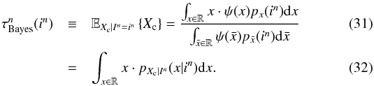 Mathematical equation: \begin{eqnarray} \label{eq_sec_opt_estimator_1} \tau^n_{\rm Bayes}(i^n) &\equiv& \mathbb{E}_{X_{\rm c}|I^n=i^n} \left\{X_{\rm c} \right\} = \frac{\int_{x\in \mathbb{R}} x \cdot \psi(x) p_{x}(i^n) {\rm d}x }{\int_{\bar{x}\in \mathbb{R}} \psi(\bar{x}) p_{\bar{x}}(i^n) {\rm d}\bar{x}}\\ \label{eq_sec_opt_estimator_1b} &=&\int_{x\in \mathbb{R}} x \cdot p_{X_{\rm c}|I^n}(x|i^n) {\rm d}x. \end{eqnarray}