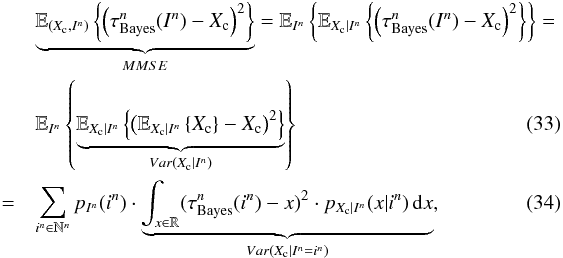 Mathematical equation: \begin{eqnarray} \label{eq_sec_opt_estimator_2} &&\underbrace{\mathbb{E}_{(X_{\rm c},I^n)} \left\{ \left( \tau^n_{\rm Bayes}(I^n) - X_{\rm c} \right)^2 \right\}}_{MMSE} = \mathbb{E}_{I^n} \left\{ \mathbb{E}_{X_{\rm c} | I^n} \left\{ \left( \tau^n_{\rm Bayes}(I^n) - X_{\rm c} \right)^2 \right\} \right\} = \nonumber\\ &&\mathbb{E}_{I^n} \left\{ \underbrace{\mathbb{E}_{X_{\rm c} | I^n} \left\{\left( \mathbb{E}_{X_{\rm c}|I^n} \left\{X_{\rm c} \right\} - X_{\rm c} \right)^2 \right\}}_{Var(X_{\rm c}|I^n)} \right\}\\ \label{eq_sec_opt_estimator_2b} &=&\sum_{i^n\in \mathbb{N}^n} p_{I^n}(i^n) \cdot \underbrace{\int_{x \in \mathbb{R}} (\tau^n_{\rm Bayes}(i^n)-x)^2 \cdot p_{X_{\rm c}|I^n}(x|i^n) \, {\rm d}x}_{Var(X_{\rm c}|I^n=i^n)}, \end{eqnarray}