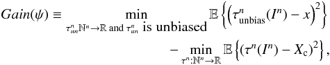 Mathematical equation: \begin{eqnarray} \label{eq_sec_com_cr_0} Gain(\psi) \equiv \min_{\tau_{un}^n\mathbb{N}^n \rightarrow \mathbb{R} \text{ and }\tau_{un}^n\mbox{ is unbiased}} \mathbb{E} \left\{ \left( \tau_{\rm unbias}^n(I^n)-x \right)^2 \right\} \nonumber\\ - \min_{\tau^n: \mathbb{N}^n \rightarrow \mathbb{R}} \mathbb{E} \left\{ \left( \tau^n(I^n)-X_{\rm c} \right)^2 \right\}, \end{eqnarray}
