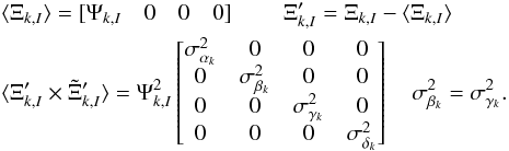 Mathematical equation: \begin{eqnarray} \begin{split} &\langle\Xi_{k,I}\rangle = [\Psi_{k,I}\quad 0\quad 0\quad 0]\quad\quad\; \Xi_{k,I}' = \Xi_{k,I} - \langle\Xi_{k,I}\rangle \quad \\ \label{eq:9} &\langle\Xi_{k,I}' \times \Tilde{\Xi}_{k,I}' \rangle =\Psi^2_{k, I} \begin{bmatrix} \sigma^2_{\alpha_{k}} & 0 & 0 & 0 \\ 0 & \sigma^2_{\beta_{k}} & 0 & 0 \\ 0 & 0 & \sigma^2_{\gamma_{k}} & 0 \\ 0 & 0 & 0 & \sigma^2_{\delta_{k}} \\ \end{bmatrix} \quad \sigma^2_{\beta_{k}} = \sigma^2_{\gamma_{k}}. \end{split} \end{eqnarray}