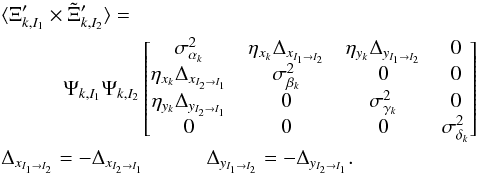 Mathematical equation: \begin{eqnarray} \label{eq:11} &&\langle\Xi_{k,I_1}' \times \Tilde{\Xi}_{k,I_2}' \rangle = \nonumber\\ &&\quad\quad\quad \Psi_{k,I_1} \Psi_{k,I_2} \begin{bmatrix} \sigma^2_{\alpha_{k}} & \eta_{x_k} \Delta_{x_{I_1 \rightarrow I_2}} & \eta_{y_k} \Delta_{y_{I_1 \rightarrow I_2}} & 0 \\ \eta_{x_k} \Delta_{x_{I_2 \rightarrow I_1}} & \sigma^2_{\beta_{k}} & 0 & 0 \\ \eta_{y_k} \Delta_{y_{I_2 \rightarrow I_1}} & 0 & \sigma^2_{\gamma_{k}} & 0 \\ 0 & 0 & 0 & \sigma^2_{\delta_{k}} \\ \end{bmatrix} \\ \notag &&\Delta_{x_{I_1 \rightarrow I_2}} = -\Delta_{x_{I_2 \rightarrow I_1}} \quad\quad\quad \Delta_{y_{I_1 \rightarrow I_2}} = -\Delta_{y_{I_2 \rightarrow I_1}}. \end{eqnarray}