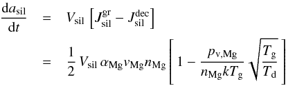 Mathematical equation: \begin{eqnarray} \label{e_rate_ol} \frac{{\rm d} a_{\rm sil}}{{\rm d} t} & =& V_{\rm sil} \, \left[J^{\rm gr}_{\rm sil} - J^{\rm dec}_{\rm sil} \right] \nonumber \\ & = & \frac{1}{2} \, V_{\rm sil} \, \alpha_{\rm Mg} v_{\rm Mg} n_{\rm Mg} \left[\, 1 - \frac{p_{\rm v , Mg}}{n_{\rm Mg} k T_{\rm g}} \sqrt{\frac{T_{\rm g}}{T_{\rm d}}} \, \right] \end{eqnarray}