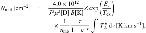 Mathematical equation: \begin{eqnarray} N_{\rm mol} \, [{\rm cm}^{-2}] &=& \frac{4.0\times 10^{12}} {J^2\mu^2[{\rm D}] \,B [{\rm K}] } Z \exp\left( \frac{E_{\rm J}}{T_{\rm ex}} \right ) \nonumber \\ && \quad \times\, \frac{1}{\eta_{\rm mb}} \frac{\tau}{1-{\rm e}^{-\tau}} \int \, T_{\rm A}^{\star} \, {\rm d}v \, [{\rm K~ km~ s}^{-1}], \label{eq:cd} \end{eqnarray}