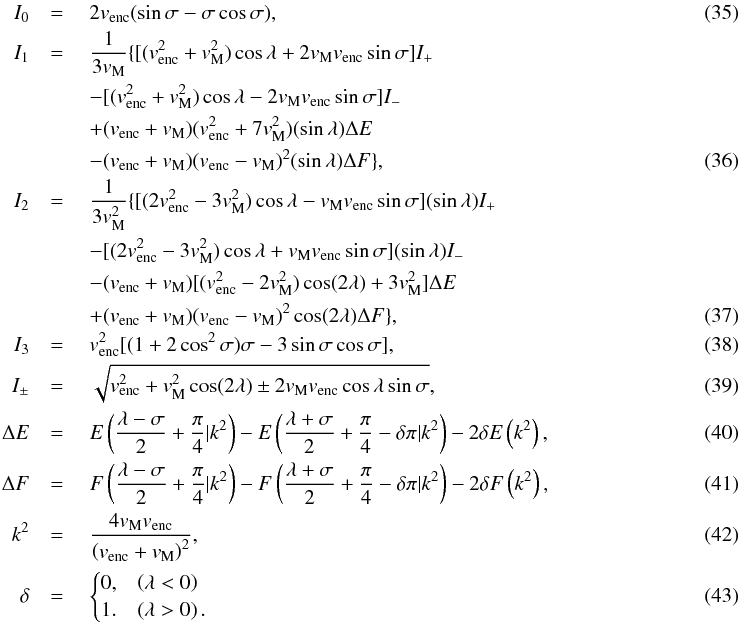 Mathematical equation: \begin{eqnarray} I_0 & =\ & 2 v_{\rm{enc}} (\sin\sigma - \sigma \cos\sigma), ~~~~~~~~~~~~~~~~~~~~~~~~~~~~~~~~~~~~~~~~~ \label{eq-I0} \\ I_1 &=\ &\frac{1}{3v_{\rm{M}}} \{[(v_{\rm{enc}}^2+v_{\rm{M}}^2) \cos\lambda + 2 v_{\rm{M}}v_{\rm{enc}} \sin\sigma] I_+ \notag ~~~~~~~~~~~~~~~~~~~~~~~~~~~~~~~~~~~~\\ &&- [(v_{\rm{enc}}^2+v_{\rm{M}}^2)\cos\lambda - 2 v_{\rm{M}}v_{\rm{enc}} \sin\sigma] I_-\notag ~~~~~~~~~~~~~~~~~~~~~~~~~~~~~~~~~~~~ \\ &&+ (v_{\rm{enc}} + v_{\rm{M}})(v_{\rm{enc}}^2 + 7v_{\rm{M}}^2) (\sin\lambda) \Delta E \notag ~~~~~~~~~~~~~~~~~~~~~~~~~~~~~~~~~~~~\\ & &- (v_{\rm{enc}} + v_{\rm{M}}) (v_{\rm{enc}} - v_{\rm{M}})^2 (\sin\lambda) \Delta F \}, ~~~~~~~~~~~~~~~~~~~~~~~~~~~~~~~~~~~~ \\ I_2 &= \ & \frac{1}{3v_{\rm{M}}^2} \{[(2v_{\rm{enc}}^2 - 3v_{\rm{M}}^2)\cos\lambda - v_{\rm{M}} v_{\rm{enc}} \sin\sigma] (\sin\lambda) I_+ \notag~~~~~~~~~~~~~~~~~~~~~~~~~~~~~~~~~~~~ \\ & &- [(2v_{\rm{enc}}^2 - 3v_{\rm{M}}^2)\cos\lambda + v_{\rm{M}} v_{\rm{enc}} \sin\sigma] (\sin\lambda) I_- \notag ~~~~~~~~~~~~~~~~~~~~~~~~~~~~~~~~~~~~\\ &&- (v_{\rm{enc}} + v_{\rm{M}}) [(v_{\rm{enc}}^2-2v_{\rm{M}}^2)\cos(2\lambda) + 3v_{\rm{M}}^2] \Delta E \notag~~~~~~~~~~~~~~~~~~~~~~~~~~~~~~~~~~~~ \\ &&+ (v_{\rm{enc}} + v_{\rm{M}}) (v_{\rm{enc}} - v_{\rm{M}})^2 \cos(2\lambda) \Delta F \}, ~~~~~~~~~~~~~~~~~~~~~~~~~~~~~~~~~~~~\\ I_3 & = \ & v_{\rm{enc}}^2 [(1 + 2 \cos^2\sigma) \sigma - 3 \sin\sigma \cos\sigma], \label{eq-I3} ~~~~~~~~~~~~~~~~~~~~~~~~~~~~~~~~~~~~\\ I_{\pm} & = \ & \sqrt{v_{\rm{enc}}^2 + v_{\rm{M}}^2 \cos(2\lambda) \pm 2 v_{\rm{M}} v_{\rm{enc}} \cos\lambda \sin\sigma}, ~~~~~~~~~~~~~~~~~~~~~~~~~~~~~~~~~~~~\\ \Delta E& =\ & E\left(\frac{\lambda-\sigma}{2} + \frac{\pi}{4} | k^2\right) - E\left(\frac{\lambda + \sigma}{2} + \frac{\pi}{4} - \delta\pi | k^2\right) - 2\delta E\left(k^2\right), ~~~~~~~~~~~~~~~~~~~~~~~~~~~~~~~~~~~~\\ \Delta F& =\ & F\left(\frac{\lambda-\sigma}{2} + \frac{\pi}{4} | k^2\right) - F\left(\frac{\lambda + \sigma}{2} + \frac{\pi}{4} - \delta\pi | k^2\right) - 2\delta F\left(k^2\right), ~~~~~~~~~~~~~~~~~~~~~~~~~~~~~~~~~~~~\\ k^2 &=\ & \frac{4 v_{\rm{M}} v_{\rm{enc}}}{\left(v_{\rm{enc}} + v_{\rm{M}}\right)^2},~~~~~~~~~~~~~~~~~~~~~~~~~~~~~~~~~~~~~~~~~ \label{eq-k^2} \\ \delta &=\ & \begin{cases} 0, & \left(\lambda < 0\right) \\ 1. & \left(\lambda > 0\right). \end{cases}~~~~~~~~~~~~~~~~~~~~~~~~~~~~~~~~~~~~~~~~~ \end{eqnarray}