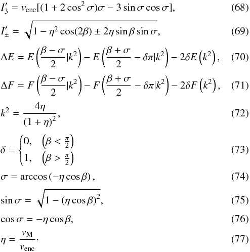 Mathematical equation: \begin{eqnarray} && I_3' = v_{\rm{enc}} [(1 + 2 \cos^2\sigma) \sigma - 3 \sin\sigma \cos\sigma], \\[0.8mm] && I_{\pm}' = \sqrt{1 - \eta^2 \cos(2\beta) \pm 2 \eta \sin\beta \sin\sigma}, \\[0.8mm] && \Delta E = E\left(\frac{\beta-\sigma}{2} | k^2\right) - E\left(\frac{\beta + \sigma}{2} - \delta\pi | k^2\right) - 2\delta E\left(k^2\right), \\[0.8mm] && \Delta F = F\left(\frac{\beta-\sigma}{2} | k^2\right) - F\left(\frac{\beta + \sigma}{2} - \delta\pi | k^2\right) - 2\delta F\left(k^2\right), \\[0.8mm] && k^2 = \frac{4\eta}{\left(1 + \eta\right)^2}, \\[0.8mm] && \delta= \begin{cases} 0, & \left(\beta < \frac{\pi}{2}\right) \\[0.8mm] 1, & \left(\beta > \frac{\pi}{2}\right) \end{cases} \\[0.8mm] && \sigma = \arccos\left(- \eta \cos\beta\right), \\[0.8mm] && \sin\sigma = \sqrt{1 - \left(\eta \cos\beta\right)^2}, \\[0.8mm] && \cos\sigma = - \eta \cos\beta, \\[0.8mm] && \eta = \frac{v_{\rm{M}}}{v_{\rm{enc}}}\cdot \end{eqnarray}