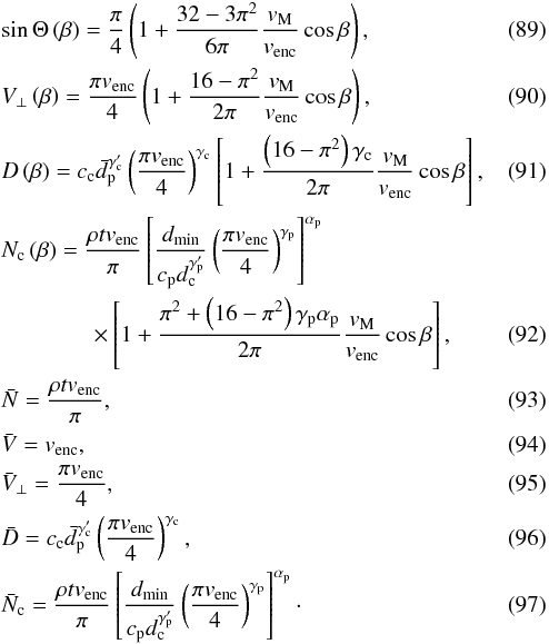 Mathematical equation: \begin{eqnarray} && \sin\Theta\left(\beta\right) = \frac{\pi}{4} \left(1 + \frac{32-3\pi^2}{6\pi} \frac{v_{\rm{M}}}{v_{\rm{enc}}} \cos\beta\right), \label{eq-Theta appr} \\ && V_\bot\left(\beta\right) = \frac{\pi v_{\rm{enc}}}{4} \left(1 + \frac{16-\pi^2}{2\pi} \frac{v_{\rm{M}}}{v_{\rm{enc}}} \cos\beta\right), \label{eq-VV appr} \\ && D\left(\beta\right) = c_{\rm{c}} \bar{d}_{\rm{p}}^{\gamma'_{\rm{c}}} \left(\frac{\pi v_{\rm{enc}}}{4}\right)^{\gamma_{\rm{c}}} \left[1 + \frac{\left(16-\pi^2\right)\gamma_{\rm{c}}}{2\pi} \frac{v_{\rm{M}}}{v_{\rm{enc}}} \cos\beta\right], \label{eq-D appr} \\ && N_{\rm{c}}\left(\beta\right) = \frac{\rho t v_{\rm{enc}}}{\pi} \left[\frac{d_{\rm{min}}}{c_{\rm{p}} d_{\rm{c}}^{\gamma'_{\rm{p}}}} \left(\frac{\pi v_{\rm{enc}}}{4}\right)^{\gamma_{\rm{p}}}\right]^{\alpha_{\rm{p}}}\notag\\ &&\qquad \qquad\times \left[1 + \frac{\pi^2 + \left(16-\pi^2\right)\gamma_{\rm{p}}\alpha_{\rm{p}}}{2\pi} \frac{v_{\rm{M}}}{v_{\rm{enc}}} \cos\beta\right] \label{eq-N_c appr}, \\ && \bar{N} = \frac{\rho t v_{\rm{enc}}}{\pi}, \label{eq-N glo appr} \\ && \bar{V} = v_{\rm{enc}}, \label{eq-V glo appr} \\ && \bar{V}_\bot = \frac{\pi v_{\rm{enc}}}{4}, \label{eq-VV glo appr} \\ && \bar{D} = c_{\rm{c}} \bar{d}_{\rm{p}}^{\gamma'_{\rm{c}}} \left(\frac{\pi v_{\rm{enc}}}{4}\right)^{\gamma_{\rm{c}}}, \label{eq-D glo appr} \\ && \bar{N}_{\rm{c}} = \frac{\rho t v_{\rm{enc}}}{\pi} \left[\frac{d_{\rm{min}}}{c_{\rm{p}} d_{\rm{c}}^{\gamma'_{\rm{p}}}} \left(\frac{\pi v_{\rm{enc}}}{4}\right)^{\gamma_{\rm{p}}}\right]^{\alpha_{\rm{p}}} \label{eq-N_c glo appr}\cdot \end{eqnarray}