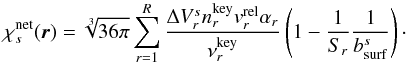 Mathematical equation: \begin{equation} \label{eq:chis} \chi^{\rm net}_{s}(\vec{r}) = \sqrt[3]{36\pi}\sum_{r = 1}^{R} \frac{\Delta V_{r}^{s}n_{r}^{\rm key}v_{r}^{\rm rel}\alpha_{r}}{\nu_{r}^{\rm key}}\left(1 - \frac{1}{S_{r}}\frac{1}{b^{s}_{\rm surf}}\right)\cdot \end{equation}