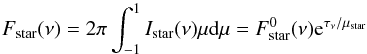 Mathematical equation: \begin{equation} F_\mathrm{star}(\nu) =2\pi \int^1_{-1} I_\mathrm{star}(\nu)\mu {\rm d}\mu = F^0_\mathrm{star}(\nu){\rm e}^{\tau_\nu/\mu_\mathrm{star}} \end{equation}