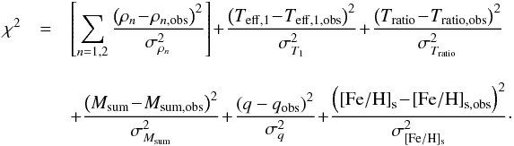 Mathematical equation: \begin{eqnarray} \chi^2 &=& \left[\sum_{n=1,2}\frac{\left(\rho_{n} \!-\! \rho_{n,\mathrm{obs}}\right)^2}{\sigma_{\rho_{n}}^2} \right] \!+\!\frac{\left(T_{\mathrm{eff, 1}} \!-\!T_{\mathrm{eff, 1,obs}}\right)^2}{\sigma_{T_{1}}^2} \!+\! \frac{\left(T_{\rm ratio}\! -\! T_{\rm ratio, \mathrm{obs}}\right)^2}{\sigma_{T_{\rm ratio}}^2} \\[3mm] && + \frac{\left(M_{\rm sum}\! - \!M_{\rm sum, \mathrm{obs}}\right)^2}{\sigma_{M_{\rm sum}}^2} \!+ \!\frac{\left(q - q_{\mathrm{obs}}\right)^2}{\sigma_{q}^2} \! +\! \frac{\left(\mathrm{[Fe/H]}_{\mathrm{s}}\! -\! \mathrm{[Fe/H]}_{\mathrm{s,obs}}\right)^2}{\sigma_{\mathrm{[Fe/H]_{\mathrm{s}}}}^2} \nonumber\cdot \end{eqnarray}