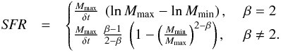 Mathematical equation: \begin{eqnarray} \label{sfr} {\it SFR} &= & \begin{cases} \frac{M_{\mathrm{max}}}{\delta t} ~ \left( \ln M_{\mathrm{max}} - \ln M_{\mathrm{min}} \right) , & \ \beta = 2 \\ \frac{ M_{\mathrm{max}} }{\delta t} ~ \frac{\beta - 1}{2 - \beta} ~ \left( 1 - \left( \frac{ M_{\mathrm{min}} }{ M_{\mathrm{max}} } \right)^{2 - \beta} \right), & \ \beta \neq 2 . \\ \end{cases} \end{eqnarray}