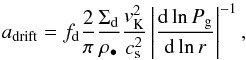 Mathematical equation: \begin{equation} \label{adrift} a_{\rm{drift}} = {f_{\rm d}} \frac{2}{\pi} \frac{\Sigma_{{\rm d}}}{\rho_{\bullet}}\frac{v_{\rm{K}}^2}{c_{\rm{s}}^2}\left|\frac{{\rm d}\ln{P_{\rm{g}}}}{{\rm d}\ln{r}}\right|^{-1}, \end{equation}