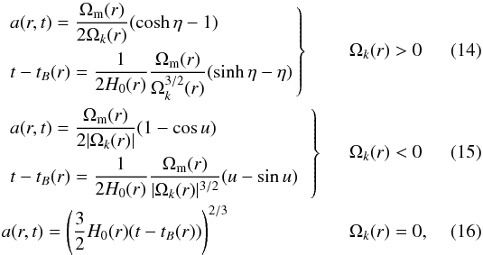 \begin{align} &\left. \begin{aligned} &a(r,t)=\dfrac{\Omega_{\rm m}(r)}{2 \Omega_k(r)}(\cosh \eta-1) \\ &t-t_B(r)=\dfrac{1}{2H_0(r)}\dfrac{\Omega_{\rm m}(r)}{\Omega_k^{3/2}(r)}(\sinh \eta-\eta) \label{eq:solK<0} \end{aligned} \,\right\}&&\Omega_k(r)>0\\ &\left. \begin{aligned} &a(r,t)=\dfrac{\Omega_{\rm m}(r)}{2 |\Omega_k(r)|}(1-\cos u)\\ &t-t_B(r)=\dfrac{1}{2H_0(r)}\dfrac{\Omega_{\rm m}(r)}{|\Omega_k(r)|^{3/2}}(u-\sin u)\phantom{h} \label{eq:solK>0} \end{aligned} \,\right\}&&\Omega_k(r)<0\\ &a(r,t)=\left(\dfrac{3}{2}H_0(r)(t-t_B(r))\right)^{2/3} &&\Omega_k(r)=0, \label{eq:solK=0} \end{align}