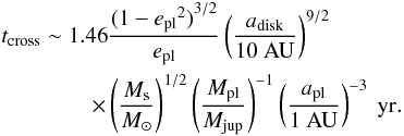\begin{eqnarray} &&t_{\rm cross} \sim 1.46 \frac{{(1-{e_{\rm pl}}^{2})}^{3/2}}{e_{\rm pl}} \left({\frac{a_{\rm disk}}{10~\rm AU}}\right)^{9/2} \nonumber \\ && \qquad\qquad \times \left({\frac{M_{\rm s}}{M_{\odot}}}\right)^{1/2} \left({\frac{M_{\rm pl}}{M_{\rm jup}}}\right)^{-1} \left({\frac{a_{\rm pl}}{1 ~\rm AU}}\right)^{-3}~ \rm yr. \label{eq:01} \end{eqnarray}