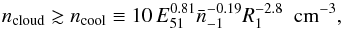 \begin{equation} n_{\rm \rm cloud}\gtrsim n_{\rm \rm cool}\equiv10\,E_{\rm \rm 51}^{0.81}\bar{n}_{\rm -1}^{-0.19}R_{1}^{-2.8}\,\,\,{\rm cm}^{-3} \label{Eq:com_limit} , \end{equation}