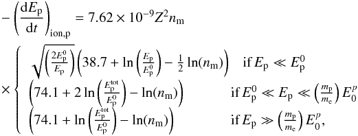 \appendix \setcounter{section}{1} \begin{eqnarray} \begin{split} &-\left(\frac{{\rm d}E_{\rm p}}{{\rm d}t}\right)_{\rm ion ,p}=7.62\times 10^{-9}Z^{2}n_{\rm m} \\ &\times\left\{ \begin{array}{lll} \sqrt{\left(\frac{2E_{\rm p}^{0}}{E_{\rm p}}\right)}\left(38.7+\ln\left(\frac{E_{\rm p}}{E_{\rm p}^{0}}\right)-\frac{1}{2}\ln(n_{\rm m})\right)& \textrm{if}\, E_{\rm p}\ll E_{\rm p}^{0}\\ \left(74.1+2\ln\left(\frac{E_{\rm p}^{\rm tot}}{E_{\rm p}^{0}}\right)-\ln(n_{\rm m})\right)&\hspace{-3mm} \textrm{if}\, E_{\rm p}^{0}\ll E_{\rm p}\ll \left(\frac{m_{\rm p}}{m_{\rm e}}\right)E_{0}^{p}\\ \left(74.1+\ln\left(\frac{E_{\rm p}^{\rm tot}}{E_{\rm p}^{0}}\right)-\ln(n_{\rm m})\right)&\hspace{-3mm} \textrm{if}\, E_{\rm p}\gg \left(\frac{m_{\rm p}}{m_{\rm e}}\right)E_{0}^{p}, \end{array} \right. \label{eq:p_ion} \end{split} \end{eqnarray}