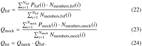 Mathematical equation: \begin{eqnarray} &&Q_{\textrm{fof}}=\frac{\sum_{i=1}^{N_{\textrm{fof}}} P_{\textrm{fof}}(i) \cdot N_{\textrm{members,fof}}(i)}{\sum_{i=1}^{N_{\textrm{fof}}} N_{\textrm{members,fof}}(i)} \label{Q_fof} \\ &&Q_{\textrm{mock}}=\frac{\sum_{i=1}^{N_{\textrm{mock}}} P_{\textrm{mock}}(i) \cdot N_{\textrm{members,mock}}(i)}{\sum_{i=1}^{N_{\textrm{mock}}} N_{\textrm{members,mock}}(i)} \label{Q_mock} \\ &&Q_{\textrm{tot}} = Q_{\textrm{mock}} \cdot Q_{\textrm{fof}}. \label{Q_tot} \end{eqnarray}