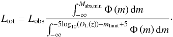 Mathematical equation: \begin{equation} L_{\textrm{tot}}=L_{\textrm{obs}} \frac{\int_{-\infty}^{M_{\textrm{abs,min}}} \Phi \left(m \right) {\rm d}m}{\int_{-\infty}^{-5 \textrm{log}_{10}\left(D_{\rm L}(z)\right) + m_{\textrm{limit}} + 5} \Phi \left(m \right){\rm d}m}\cdot \label{lum_tot} \end{equation}