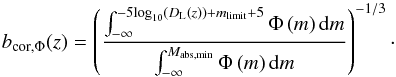 Mathematical equation: \begin{equation} b_{\textrm{cor},\Phi}(z) = \left(\frac{\int_{-\infty}^{-5 \textrm{log}_{10}\left(D_{\rm L}(z)\right) + m_{\textrm{limit}} + 5} \Phi \left(m \right) {\rm d} m}{\int_{-\infty}^{M_{\textrm{abs,min}}} \Phi \left(m \right) {\rm d}m} \right)^{-1/3}\cdot \label{linking_lumfunccorr} \end{equation}