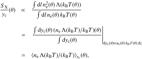 Mathematical equation: \begin{eqnarray} \frac{S_{\mathrm{X}}}{y_{\rm c}}{(\theta)} & \propto &\frac{\int {\rm d}l\, n_{\rm e}^2{(\theta)}\,\Lambda{(k_\mathrm{B}T{(\theta)})}}{\int {\rm d}l\, n_{\rm e}{(\theta)}\, k_\mathrm{B}T{(\theta)}} \nonumber\\[3mm] & = & \left.\frac{\int {\rm d}y_{\rm c}{(\theta)}\,(n_{\rm e}\,\Lambda{(k_\mathrm{B}T)/k_\mathrm{B}T)}{(\theta)}}{\int {\rm d}y_{\rm c}{(\theta)}}\right|_{{\rm d}y_{\rm c}{(\theta)}\propto n_{\rm e}{(\theta)}\, k_\mathrm{B}T{(\theta)}\, {\rm d}z} \nonumber\\[3mm] & = &\langle n_{\rm e}\,\Lambda{(k_\mathrm{B}T)}/(k_\mathrm{B}T)\rangle_{y_{\rm c}}(\theta), \end{eqnarray}