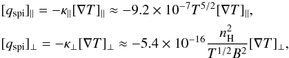 Mathematical equation: \begin{equation} \begin{aligned} & [q_{\mathrm{spi}}]_{\parallel} = - \kappa_{\parallel} [\nabla T]_{\parallel} \approx -9.2\times10^{-7} T^{5/2} [\nabla T]_{\parallel}, \\ & [q_{\mathrm{spi}}]_{\perp} = - \kappa_{\perp} [\nabla T]_{\perp} \approx -5.4\times10^{-16} \frac{n^{2}_{\mathrm{H}}}{T^{1/2}B^2} [\nabla T]_{\perp}, \end{aligned} \end{equation}