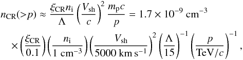 Mathematical equation: \begin{eqnarray} && n_{\rm CR}({>}p) \approx \frac{\xi_{\rm CR} n_{\rm i}}{\Lambda} \left(\frac{V_{\rm sh}}{c}\right)^2 \frac{m_{\rm p} c}{p}=1.7 \times 10^{-9}~{\rm cm}^{-3} \label{eq:p3f} \\ &&\quad\times \left(\frac{\xi_{\rm CR}}{0.1}\right) \left(\frac{n_{\rm i}}{1~{\rm cm}^{-3}}\right) \left(\frac{V_{\rm sh}}{5000~{\rm km\,s^{-1}}}\right)^2 \left(\frac{\Lambda}{15}\right)^{-1} \left(\frac{p}{{\rm TeV}/c}\right)^{-1} ,\nonumber \end{eqnarray}