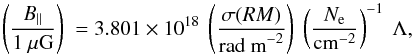 Mathematical equation: \begin{equation} \left({ B_{||} \over 1 ~\mu {\rm G}}\right)~ = 3.801 \times 10^{18}~ \left( {\sigma (RM)\over {\rm rad~m}^{-2}} \right)~ \left( {N_{\rm e}\over {\rm cm}^{-2}}\right)^{-1}~\Lambda , \end{equation}