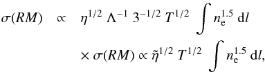 Mathematical equation: \begin{eqnarray} \sigma(RM) &\propto &\eta^{1/2}~\Lambda^{-1}~3^{-1/2}~ T^{1/2}~ \int n_{\rm e}^{1.5}~ {\rm d}l \nonumber \\ &&\times~\sigma(RM) \propto \tilde{\eta}^{1/2}~ T^{1/2}~ \int n_{\rm e}^{1.5}~ {\rm d}l , \end{eqnarray}