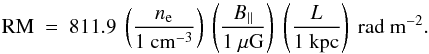 Mathematical equation: \begin{equation} {\rm RM} ~=~ 811.9~ \left({ n_{\rm e} \over 1 {\rm~ cm^{-3}}} \right)~ \left( {B_{||} \over 1 ~ {\rm \mu G}} \right)~ \left( {L \over 1 ~{\rm kpc}} \right)~ {\rm rad~m}^{-2}. \end{equation}