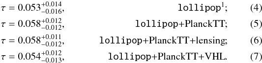 Mathematical equation: \begin{eqnarray} \tau &= 0.053^{+0.014}_{-0.016}, \mbox{\lollipop \footnotemark};& \label{tau:lol}\\ \tau &= 0.058_{-0.012}^{+0.012}, \mbox{\lollipop+\planckTT}; & \label{tau:plikTT_Comm_lol} \\ \tau &= 0.058_{-0.012}^{+0.011}, \mbox{\lollipop+\planckTT+lensing};& \label{tau:plikTT_Comm_lol_lens} \\ \tau &= 0.054_{-0.013}^{+0.012}, \mbox{\lollipop+\planckTT+\VHL}.& \label{tau:plikTT_Comm_lol_vhl} \end{eqnarray}