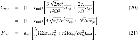 Mathematical equation: \begin{eqnarray} C_{\rm w,e} &=& (1-\epsilon_{\rm rad})\left[\frac{ 3\sqrt{2\pi}c_{\rm s}^2}{r^2\Omega^2}\overline{\alpha_{r\phi}} + \frac{2c_{\rm s}}{r\Omega}\overline{\alpha_{\phi z}}\right] \label{eq:RadlossCw} \\ &=& (1-\epsilon_{\rm rad})\left[3\sqrt{\pi/2}h^2 \overline{\alpha_{r\phi}} + \sqrt{2}h\overline{\alpha_{\phi z}}\right] \nonumber \nonumber\\ F_{\rm rad} &=& \epsilon_{\rm rad} \left[\frac{3}{2}\Omega\Sigma \overline{\alpha_{r\phi}}c_{\rm s}^2 + r\Omega \overline{\alpha_{\phi z}}(\rho c_{\rm s}^2)_{\rm mid}\right]. \label{eq:RadlossFrad} \end{eqnarray}