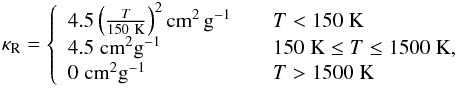 Mathematical equation: \begin{eqnarray} \kappa_{\rm R} = \left\{ \begin{array}{ll} 4.5\left(\frac{T}{150~{\rm K}}\right)^2 {\rm cm^{2}\,g^{-1}} & \quad T<150\; {\rm K}\\ 4.5\;{\rm cm^{2}g^{-1}} & \quad 150\;{\rm K}\le T\le 1500\; {\rm K},\\ 0\;{\rm cm^{2}g^{-1}} & \quad T>1500\; {\rm K} \end{array} \right. \label{eq:kappaR} \end{eqnarray}