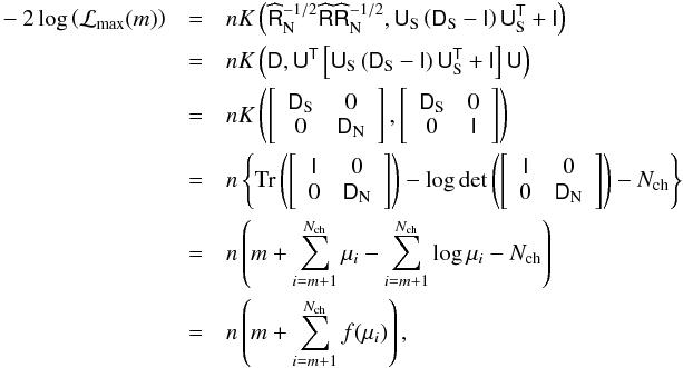 Mathematical equation: \appendix \setcounter{section}{1} \begin{eqnarray} -2\log \left(\mathcal{L}_{\rm max}(m)\right)&=& nK\left(\widehat{\tens{R}}_{\rm N}^{-1/2}\widehat{\tens{R}}\widehat{\tens{R}}_{\rm N}^{-1/2},\tens{U}_{\rm S}\left(\tens{D}_{\rm S}-\tens{I}\right)\tens{U}_{\rm S}^{\sf{T}} + \tens{I}\right)\nonumber\\ \, &=& nK\left(\tens{D},\tens{U}^{\sf{T}}\left[\tens{U}_{\rm S}\left(\tens{D}_{\rm S}-\tens{I}\right)\tens{U}_{\rm S}^{\sf{T}} + \tens{I}\right]\tens{U}\right)\nonumber\\ \, &=& nK\left(\left[\begin{array}{cc} \tens{D}_{\rm S}& 0\\ 0& \tens{D}_{\rm N}\end{array}\right], \left[\begin{array}{cc} \tens{D}_{\rm S}& 0\\ 0& \tens{I}\end{array}\right]\right)\nonumber\\ \, &=& n\left\{ \mbox{Tr}\left(\left[\begin{array}{cc} \tens{I}& 0\\ 0& \tens{D}_{\rm N}\end{array}\right]\right)-\log \det \left(\left[\begin{array}{cc} \tens{I}& 0\\ 0& \tens{D}_{\rm N}\end{array}\right]\right) - N_{\rm ch} \right\}\nonumber\\ \, &=& n\left(m + \sum_{i=m+1}^{N_{\rm ch}} \mu_i-\sum_{i=m+1}^{N_{\rm ch}} \log \mu_i - N_{\rm ch}\right)\nonumber\\ &=& n\left(m + \sum_{i=m+1}^{N_{\rm ch}} f(\mu_i)\right),~~~~~~~~~~~~~~~~~~~~~~~~~~~~~~~~~~~~~~~~~~~~~~~~~~~~~~~~~~~~~ \end{eqnarray}