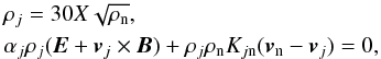 Mathematical equation: \begin{eqnarray} \label{eq:charged} & &\rho_{j} = 30 X \sqrt{\rho_{\rm n}},\\ &&\alpha_{j} \rho_{j} (\vec{E} + \vec{v}_j\times \vec{B}) + \rho_{j} \rho_{\rm n} K_{j{\rm n}} (\vec{v}_{\rm n} - \vec{v}_j) = 0, \nonumber \end{eqnarray}