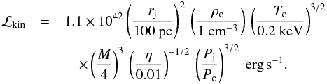 Mathematical equation: \begin{eqnarray} {\cal L}_{\rm kin}&=& 1.1 \times 10^{42} \left( \frac{r_{\rm j}}{100~\rm pc}\right)^2 \, \left( \frac{\rho_{\rm c}}{1 ~\rm{cm}^{-3}} \right) \, \left( \frac{T_{\rm c}}{0.2 ~\rm keV} \right)^{3/2} \nonumber \\ &&\quad \times \left(\frac{M}{4}\right)^3 \, \left( \frac{\eta}{0.01} \right)^{-1/2}\, \left( \frac{P_{\rm j}}{P_{\rm c}}\right)^{3/2}~\rm{erg} \, \rm{s}^{-1}. \end{eqnarray}