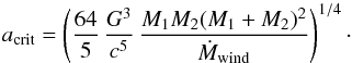 Mathematical equation: \begin{equation} a_{\rm crit} = \left( \frac{64}{5}\,\frac{G^3}{c^5}\,\frac{M_1 M_2 (M_1+M_2)^2}{\dot{M}_{\rm wind}}\right) ^{1/4}\cdot \label{eq:breakpoint} \end{equation}