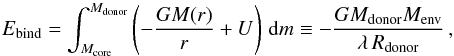 Mathematical equation: \begin{equation} E_{\rm bind}= \int _{M_{\rm core}}^{M_{\rm donor}} \left(-\frac{GM(r)}{r}+U\right)\,{\rm d}m \equiv -\frac{GM_{\rm donor}M_{\rm env}}{\lambda\, R_{\rm donor}} \, \label{eq:bindingenergy} , \end{equation}