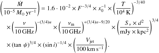 Mathematical equation: \begin{eqnarray} &&\left(\frac{\dot{M}}{ 10^{-5}\,M_{\odot}\,\rm yr^{-1}}\right)= 1.6\cdot10^{-2} \times F^{-3/4} \times x_0^{-1} \times \left(\frac{T}{\rm 10^4\,K}\right)^{-3/40} \nonumber\\ &&\quad \times \left(\frac{\nu}{\rm 10\,GHz}\right)^{-(3/4)\alpha} \times \left(\frac{\nu_{\rm m}}{\rm 10\,GHz}\right)^{+(3/4)\alpha-9/20} \times \left(\frac{S_{\nu} \times d^2}{\rm mJy \times kpc^2}\right)^{3/4} \nonumber\\ \label{Mloss} &&\quad \times \left(\tan \,\psi\right)^{3/4} \times \left({\sin}\,i\right)^{-1/4} \times \left(\frac{V_{\rm jet}}{\rm 100\,km\,s^{-1}}\right). \end{eqnarray}