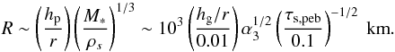 Mathematical equation: \begin{equation} R \sim \left(\frac{\hp}{r}\right)\left(\frac{M_*}{\rho_s}\right)^{1/3} \sim 10^3 \left(\frac{\hg/r}{0.01}\right) \alpha_3^{1/2} \left(\frac{\stpeb}{0.1}\right)^{-1/2}\ {\rm km}. \end{equation}