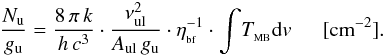 Mathematical equation: \appendix \setcounter{section}{4} \begin{eqnarray} {\frac{N_{\rm u}}{g_{\rm u}}}={\frac{8\, {\rm \pi} \, {k}}{{h\,c^{3}}}} \cdot {\frac{\nu_{\rm ul} ^{2}}{A_{\rm ul} \, g_{\rm u} }} \cdot \eta_{_{\rm bf}}^{-1} \cdot \displaystyle{\int}T_{_{\rm MB}}{\rm d}v \, \, \, \, \, \, \, \, \, [{\rm cm}^{-2}]. \end{eqnarray}