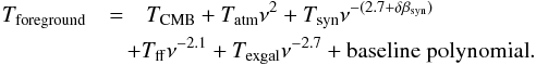 \begin{eqnarray} T_{\mr{foreground}} &=& T_{\mr{CMB}} + T_{\mr{atm}} \nu^2 + T_{\mr{syn}} \nu^{-(2.7+ \delta \beta_{\mr{syn}})} \nonumber \\ &&\hspace*{-3mm}+T_{\mr{ff}} \nu^{-2.1} + T_{\mr{exgal}} \nu^{-2.7} + {\mr{baseline~polynomial}} . \end{eqnarray}