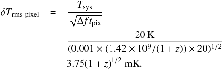 \begin{eqnarray} \delta T_{\mr{rms} ~\mr{pixel}} & =&\frac{T_{\mr{sys}}}{\sqrt{\Delta f t_{\mr{pix}}}} \nonumber \\ &=&\frac{20\,\mr{K} }{ (0.001 \times (1.42\times10^{9}/{(1+z)})\times 20)^{1/2}} \nonumber \\ &=& 3.75 {(1 + z)}^{1/2}~\mr{mK} . \end{eqnarray}
